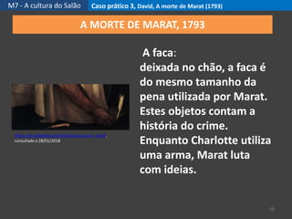 M7 - A cultura do Salão Caso prático 3, David, A morte de Marat (1793)
16
https://pt.wikipedia.org/wiki/Jacques-Louis_David,
consultado a 28/01/2018
A MORTE DE MARAT, 1793
A faca:
deixada no chão, a faca é
do mesmo tamanho da
pena utilizada por Marat.
Estes objetos contam a
história do crime.
Enquanto Charlotte utiliza
uma arma, Marat luta
com ideias.
 