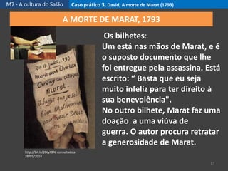 M7 - A cultura do Salão Caso prático 3, David, A morte de Marat (1793)
17
http://bit.ly/2DJyXBN, consultado a
28/01/2018
A MORTE DE MARAT, 1793
Os bilhetes:
Um está nas mãos de Marat, e é
o suposto documento que lhe
foi entregue pela assassina. Está
escrito: “ Basta que eu seja
muito infeliz para ter direito à
sua benevolência".
No outro bilhete, Marat faz uma
doação a uma viúva de
guerra. O autor procura retratar
a generosidade de Marat.
 
