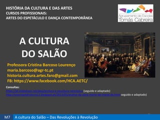 HISTÓRIA DA CULTURA E DAS ARTES
CURSOS PROFISSIONAIS:
ARTES DO ESPETÁCULO E DANÇA CONTEMPORÂNEA
25
Professora Cristina Barcoso Lourenço
maria.barcoso@agr-tc.pt
historia.cultura.artes.faro@gmail.com
FB: https://www.facebook.com/HCA.AETC/
Consultas:
https://pt.slideshare.net/abaj/pintura-e-escultura-neoclssica (seguido e adaptado)
http://estoriasdahistoria12.blogspot.pt/2013/05/analise-da-obra-morte-de-marat-de.html seguido e adaptado)
A CULTURA
DO SALÃO
M7 A cultura do Salão – Das Revoluções à Revolução
 