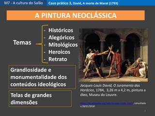 M7 - A cultura do Salão Caso prático 3, David, A morte de Marat (1793)
3
A PINTURA NEOCLÁSSICA
Temas
- Históricos
- Alegóricos
- Mitológicos
- Heroicos
- Retrato
Telas de grandes
dimensões
Grandiosidade e
monumentalidade dos
conteúdos ideológicos Jacques-Louis David, O Juramento dos
Horácios, 1784, 3,26 m x 4,2 m, pintura a
óleo, Museu do Louvre.
https://pt.wikipedia.org/wiki/Jacques-Louis_David, consultado
a 28/01/2018
 
