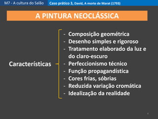 M7 - A cultura do Salão Caso prático 3, David, A morte de Marat (1793)
4
A PINTURA NEOCLÁSSICA
Características
- Composição geométrica
- Desenho simples e rigoroso
- Tratamento elaborado da luz e
do claro-escuro
- Perfeccionismo técnico
- Função propagandística
- Cores frias, sóbrias
- Reduzida variação cromática
- Idealização da realidade
 