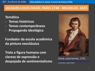 M7 - A cultura do Salão Caso prático 3, David, A morte de Marat (1793)
6
JACQUES-LOUIS DAVID, PARIS 1748 - BRUXELAS, 1825
David, autorretrato, 1791.
https://pt.wikipedia.org/wiki/Jacques-Louis_David,
consultado a 28/01/2018
Temática
- Temas históricos
- Temas contemporâneos
- Propaganda ideológica
Fundador da escola académica
da pintura neoclássica
Trata a figura humana com
clareza de expressão e
despojada de sentimentalismo
 
