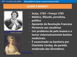 M7 - A cultura do Salão Caso prático 3, David, A morte de Marat (1793)
8
QUEM É MARAT?
- Suíça, 1743 – França 1793
- Médico, filósofo, jornalista,
político
- Apoiante da Revolução Francesa
- Pertencia aos Jacobinos
- Um problema de pele levava-o a
tomar sistematicamente banhos
medicinais.
- É assassinado na banheira por
Charlotte Corday, do partido
moderado dos Girondinos.
https://pt.wikipedia.org/wiki/Jacques-
Louis_David, consultado a 28/01/2018
http://bit.ly/2BzOwdl,
consultado a 28/01/2018
 