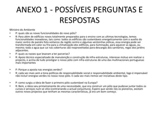 ANEXO 1 - POSSÍVEIS PERGUNTAS E RESPOSTASMinistro do AmbienteP: quais são as novas funcionalidades do novo pólo?R: Para além de edifícios novos totalmente preparados para o ensino com as ultimas tecnologias, temos funcionalidades inovadoras, tais como: todos os edifícios são sustentáveis energeticamente com o auxílio do maior centro de painéis foto-voitaicos da região centro e algumas ventoinhas eólicas, essa energia pode ser transformada em calor ou frio para a climatização dos edifícios, para iluminação, para aquecer as águas, ou mesmo; toda a agua que cai nas coberturas são reaproveitadas para descargas dos sanitários, regas dos jardins adjacentes.P: quais as razoes que levaram a ter parcerias?R: Apoio técnico especializado de manutenção e construção de infra-estruturas, interesse mútuo em realizar o projecto, e acima de tudo prestigiar o nosso pólo com infra-estruturas de uma das multinacionais portuguesas mais importantes P: Porque a aposta nas energias verdes?R: cada vez mais vem a tona políticas de responsabilidade social e responsabilidade ambiental, logo é impensável não incluir energias verdes no nosso novo pólo. E cada vez mais iremos ver iniciativas deste tipo.  P: como surgiu a ideia de fazer o primeiro pólo sustentável na Europa?R: Bem, a ideia saiu primeiramente de uma necessidade, que era construir um pólo que pudesse juntar todos os cursos e serviços num só sítio (contrariando a actual conjuntura), Espero que sendo nós os pioneiros, existam outros novos projectos que tenham as mesmas características, já era um bom começo.