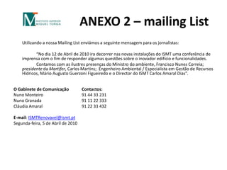 ANEXO 2 – mailing List	Utilizando a nossa Mailing List enviámos a seguinte mensagem para os jornalistas: 		“No dia 12 de Abril de 2010 ira decorrer nas novas instalações do ISMT uma conferência de imprensa com o fim de responder algumas questões sobre o inovador edifício e funcionalidades.		Contamos com as ilustres presenças do Ministro do ambiente, Francisco Nunes Correia; presidente da Martifer, Carlos Martins;  Engenheiro Ambiental / Especialista em Gestão de Recursos Hídricos,Mário Augusto Guerzoni Figueiredo e o Director do ISMT Carlos Amaral Dias”. O Gabinete de Comunicação 	Contactos:Nuno Monteiro		91 44 33 231Nuno Granada		91 11 22 333Cláudia Amaral		91 22 33 432E-mail: ISMTRenovavel@ismt.ptSegunda-feira, 5 de Abril de 2010