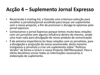 Acção 4 – Suplemento Jornal ExpressoRecorrendo á mailing-list, e fazendo uma criteriosa selecção para escolher o jornalista/jornal escolhido para lançar um suplemento com o nosso projecto, a fim de promover e divulga-lo optamos pelo jornal expresso. Contactamos o jornal Expresso porque temos muito boas relações com um jornalista com alguma influência dentro do mesmo, sendo uma mais-valia para divulgação do nosso produto de comunicação.É de extrema importância ter boas relações com os jornalistas, para a divulgação e projecção do nosso assessorado, desta maneira instigamos o jornalista a criar um suplemento sobre “Politicas Verdes” de forma a incluir o nosso Projecto ISMTRenovável. Para o efeito decidimos enviar todas as informações necessárias à elaboração do suplemento.