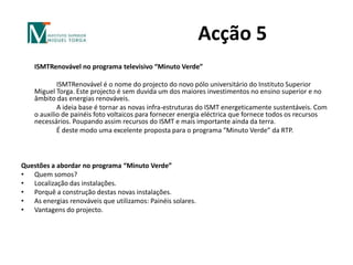 Acção 5 ISMTRenovável no programa televisivo “Minuto Verde” 		ISMTRenovável é o nome do projecto do novo pólo universitário do Instituto Superior Miguel Torga. Este projecto é sem duvida um dos maiores investimentos no ensino superior e no âmbito das energias renováveis.		A ideia base é tornar as novas infra-estruturas do ISMT energeticamente sustentáveis. Com o auxilio de painéis foto voltaicos para fornecer energia eléctrica que fornece todos os recursos necessários. Poupando assim recursos do ISMT e mais importante ainda da terra.		É deste modo uma excelente proposta para o programa “Minuto Verde” da RTP.   Questões a abordar no programa “Minuto Verde”Quem somos?Localização das instalações.Porquê a construção destas novas instalações.As energias renováveis que utilizamos: Painéis solares.Vantagens do projecto.