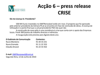 Acção 6 – pressreleaseCRISE 	Dá-me Licença Sr. Presidente? 		500 Mil Euros investidos no ISMTRenovável estão em risco. O projecto que foi aprovado pelo anterior presidente da Câmara PS já se encontra em fase de conclusão de obras. A Licença de Utilização é o ponto final que o actual presidente PSD não quer dar.		A construção do novo pólo é uma resistência à crise que conta com o apoio das Empresas locais. Prevê 300 postos de trabalho directos e indirectos.		A inauguração está prevista para Agosto deste ano.O Gabinete de Comunicação 	Contactos:Nuno Monteiro		91 44 33 231Nuno Granada		91 11 22 333Cláudia Amaral		91 22 33 432 E-mail: ISMTRenovavel@ismt.ptSegunda-feira, 12 de Junho de 2010
