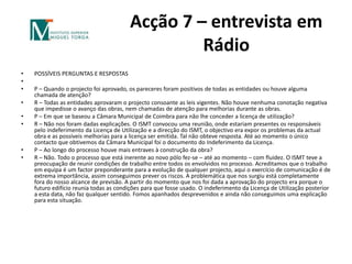 Acção 7 – entrevista em RádioPOSSÍVEIS PERGUNTAS E RESPOSTAS P – Quando o projecto foi aprovado, os pareceres foram positivos de todas as entidades ou houve alguma chamada de atenção?R – Todas as entidades aprovaram o projecto consoante as leis vigentes. Não houve nenhuma conotação negativa que impedisse o avanço das obras, nem chamadas de atenção para melhorias durante as obras.P – Em que se baseou a Câmara Municipal de Coimbra para não lhe conceder a licença de utilização?R – Não nos foram dadas explicações. O ISMT convocou uma reunião, onde estariam presentes os responsáveis pelo indeferimento da Licença de Utilização e a direcção do ISMT, o objectivo era expor os problemas da actual obra e as possíveis melhorias para a licença ser emitida. Tal não obteve resposta. Até ao momento o único contacto que obtivemos da Câmara Municipal foi o documento do Indeferimento da Licença.P – Ao longo do processo houve mais entraves à construção da obra?R – Não. Todo o processo que está inerente ao novo pólo fez-se – até ao momento – com fluidez. O ISMT teve a preocupação de reunir condições de trabalho entre todos os envolvidos no processo. Acreditamos que o trabalho em equipa é um factor preponderante para a evolução de qualquer projecto, aqui o exercício de comunicação é de extrema importância, assim conseguimos prever os riscos. A problemática que nos surgiu está completamente fora do nosso alcance de previsão. A partir do momento que nos foi dada a aprovação do projecto era porque o futuro edifício reunia todas as condições para que fosse usado. O indeferimento da Licença de Utilização posterior a esta data, não faz qualquer sentido. Fomos apanhados desprevenidos e ainda não conseguimos uma explicação para esta situação. 