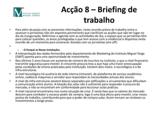 Acção 8 – Briefing de trabalhoPara além da pasta com as presentes informações, nesta reunião prévia de trabalho entre o assessor e jornalistas irão ser expostos pormenores que clarificam as acções que vão ter lugar no dia da inauguração. Referimos a agenda com as actividades do dia, o espaço que os jornalistas têm para colocar questões, as áreas privilegiadas a que tem acesso com a credencial e dispomos nesta reunião de um momento para esclarecer dúvidas com os jornalistas (em off). - O Porquê as Novas InstalaçõesA interpretação dos dados fornecidos pelo departamento de Marketing do Instituto Miguel Torga (ISMT) aponta para uma oportunidade de investimento.Nos últimos 5 anos houve um aumento do número de inscritos no instituto, o que a nível financeiro transmite segurança para investir. A crescente procura leva a que haja uma maior preocupação pelas condições de ensino praticadas pela instituição. Existem dois níveis: o tecnológico e o de infra-estruturas.A nível tecnológico há ausência de rede interna (intranet), de plataforma de serviço académico online, cadência máquinas e servidor que respondam às necessidades actuais dos alunos.A nível de infra-estruturas existem blocos separados por edificações e arruamentos que dificultam a comunicação entre alunos. A lotação das salas não é suficiente para responder à procura do mercado, e não se encontram em conformidade para leccionar aulas práticas. A nível nacional encontramo-nos numa situação de crise. É nesta fase que os valores do mercado descem para combater o escasso poder de compra, logo é uma boa altura para investir, criar novos postos de trabalho, contribuindo para que o poder de compra suba. Assim tornam-se rentáveis os investimentos a longo prazo.