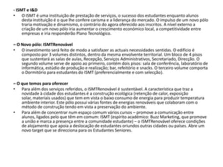 - ISMT e I&DO ISMT é uma instituição de prestação de serviços, o sucesso dos estudantes enquanto alunos desta instituição é o que lhe confere carisma e a liderança do mercado. O impulso de um novo pólo traria motivação e dinamismo, o contrário do agora oferecido aos inscritos. A nível externo a criação de um novo pólo iria aumentar o crescimento económico local, a competitividade entre empresas e iria responderão Plano Tecnológico. – O Novo pólo: ISMTRenovávelO investimento será feito de modo a satisfazer as actuais necessidades sentidas. O edifício é composto por 3 volumes distintos, dentro da mesma envolvente territorial. Um bloco de 4 pisos que sustentará as salas de aulas, Recepção, Serviços Administrativos, Secretariado, Direcção. O segundo volume serve de apoio ao primeiro, contém dois pisos: sala de conferência, laboratório de informática, estúdio de produção e realização; bar, refeitório e snacks. O terceiro volume comporta o Dormitório para estudantes do ISMT (preferencialmente e com selecção).– O que temos para oferecerPara além dos serviços referidos, o ISMTRenovável é sustentável. A característica que traz a novidade à cidade dos estudantes é a construção ecológica (retenção de calor, exposição solar, materiais usados) que tem em vista o baixo consumo de energia para produzir temperatura ambiente interior. Este pólo possui várias fontes de energias renováveis que colaboram com o método de construção tendo em vista a preservação do ambiente.Para além de concentrar num espaço comum vários cursos – promove a comunicação entre alunos, ligados pelo que têm em comum: ISMT (espírito académico: Buzz Marketing, que promove a união e marca a presença entre a comunidade estudante) – o ISMTRenovável oferece condições de alojamento que apoia a deslocação de estudantes oriundos outras cidades ou países. Abre um novo target que se direcciona para os Estudantes Seniores. 