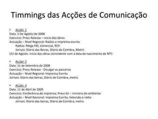 Timmings das Acções de ComunicaçãoAcção: 1Data: 5 De Agosto de 2008Exercício: Press Release – inicio das obras Actuação – Nível Regional: Rádios e Imprensa escrita.	Rádios: Mega FM, comercial, RCP.	Jornais: Diário das Beiras, Diário de Coimbra, Metro(12 de Agosto: inicio das obras coincidente com a data de nascimento de MT)Acção: 2 Data: 11 de Setembro de 2008Exercício: Press Release - Divulgar as parceriasActuação – Nível Regional: Imprensa EscritaJornais: Diário das beiras, Diário de Coimbra, metroAcção: 3 Data: 11 de Abril de 2009Exercício: Conferência de imprensa; Press kit – ministro do ambienteActuação – Nível Nacional: Imprensa Escrita, televisão e rádio	Jornais: Diário das beiras, Diário de Coimbra, metro