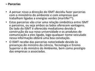– Parcerias A pensar nisso a direcção do ISMT decidiu fazer parcerias com o ministério do ambiente e com empresas que trabalham ligadas a energias verdes (martifertm).Estas parcerias vão criar uma relação simbiótica entre ISMT e parceiros, ou seja ambos os lados oferecem vantagens. Do lado do ISMT é oferecido mediatismo devido à construção da sua nova universidade e os produtos de comunicação a eles ligado, logo qualquer nome veiculado nessa informação obterá uma boa conotação.O ISMT recebe das parcerias notoriedade devido às presenças do ministro da ciência, Tecnologia e Ensino Superior e do ministro do Ambiente, bem como prestigio das empresas a associadas.