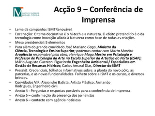 Acção 9 – Conferência de ImprensaLema da campanha: ISMTRenovávelEncenação: O tema decorativo é o hi-tech e a natureza. O efeito pretendido é o da tecnologia como inovação aliada à Natureza como base de todas as criações.Mesa presidencial: 5 elementosPara além do grande convidado José Mariano Gago, Ministro da Ciência, Tecnologia e Ensino Superior;podemos contar com Marta Moreira Arquitecta responsável pela obra; Henrique MugaMestre em Psicologia e Professor de Psicologia da Arte na Escola Superior da Artística do Porto (ESAP); Mário Augusto Guerzoni Figueiredo Engenheiro Ambiental / Especialista em Gestão de Recursos Hídricos; Carlos Amaral Dias, Director do ISMTPresskit: Credenciais, folhetos informativos sobre: a planta do novo pólo, as parcerias, e as novas funcionalidades. Folheto sobre a ISMT e os cursos, e diversos brindes.Convidados VIP: Alexandre Batista, Artista Plástico; Armando Rodrigues, Engenheiro civil.Anexo 4 - Perguntas e respostas possíveis para a conferência de ImprensaAnexo 5 – confirmação da presença dos jornalistasAnexo 6 – contacto com agência noticiosa 