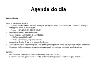 Agenda do diaAgenda do dia Data: 12 de Agosto de 201016 Horas - Cortar a fita à entrada principal, destapar a placa de inauguração na entrada principal. De seguida visita às instalações.17horas - CONFERENCIA DE IMPRENSADisposição da sala de conferência:Topo: mesa de convidados (5 convidados);1ª Fila Esq.: convidados VIP;1ª Fila dir.: Jornalistas, imprensa escrita;Ala central: Fotógrafos e operadores de câmara;Ala Lateral da sala disponível para Assistentes (montagem do áudio visual) e operadores de câmara Dispor de 3 elementos como supervisores para agir em caso de acontecer um imprevisto Durante:Disponibilizar o conteúdo da conferência de imprensa no site;Enviar material aos jornalistas que não tenham estado presentes no briefing de trabalho;