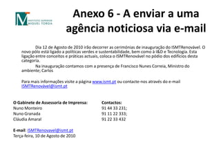 Anexo 6 - A enviar a uma agência noticiosa via e-mail 		Dia 12 de Agosto de 2010 irão decorrer as cerimónias de inauguração do ISMTRenovável. O novo pólo está ligado a políticas verdes e sustentabilidade, bem como à I&D e Tecnologia. Esta ligação entre conceitos e práticas actuais, coloca o ISMTRenovável no pódio dos edifícios desta categoria. 		Na inauguração contamos com a presença de Francisco Nunes Correia, Ministro do ambiente; CarlosPara mais informações visite a página www.ismt.pt ou contacte-nos através do e-mail ISMTRenovável@ismt.pt  O Gabinete de Assessoria de Imprensa:	Contactos: Nuno Monteiro			91 44 33 231; Nuno Granada			91 11 22 333;Cláudia Amaral			91 22 33 432E-mail: ISMTRenovavel@ismt.ptTerça-feira, 10 de Agosto de 2010