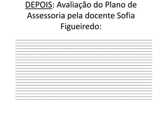 DEPOIS: Avaliação do Plano de Assessoria pela docente Sofia Figueiredo:	______________________________________________________________________________________________________________________________________________________________________________________________________________________________________________________________________________________________________________________________________________________________________________________________________________________________________________________________________________________________________________________________________________________________________________________________________________________________________________________________________________________________________________________________________________________________________________________________________________________________________________________________________________________________________________________________________________________________________________________________________________________________________________________________________________________________________________________________________________________________________________________________________________________________________________________________________________________________________________________________________________________________________________________________________________________________________________________________________________________________________________________________________________________________________________________________________________________________________________________________________________________________________________________________________________________________________________________________________________________________________________________________________________________________________________________________________________________________________________________________________________________________________________________________________________________________________________________________