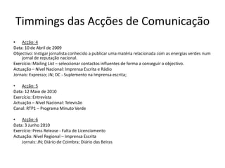 Timmings das Acções de ComunicaçãoAcção: 4 Data: 10 de Abril de 2009Objectivo: Instigar jornalista conhecido a publicar uma matéria relacionada com as energias verdes num jornal de reputação nacional.Exercício: Mailing List – seleccionar contactos influentes de forma a conseguir o objectivo.Actuação – Nível Nacional: Imprensa Escrita e RádioJornais: Expresso; JN; DC - Suplemento na Imprensa escrita;   Acção: 5Data: 12 Maio de 2010Exercício: Entrevista Actuação – Nível Nacional: TelevisãoCanal: RTP1 – Programa Minuto VerdeAcção: 6Data: 3 Junho 2010Exercício: Press Release - Falta de LicenciamentoActuação: Nível Regional – Imprensa Escrita 	Jornais: JN; Diário de Coimbra; Diário das Beiras