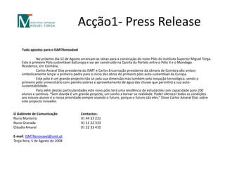 Acção1- Press Release  	Tudo apostos para o ISMTRenovável 		No próximo dia 12 de Agosto arrancam as obras para a construção do novo Pólo do Instituto Superior Miguel Torga. Este é primeiro Pólo sustentável daEuropae vai ser construído na Quinta da Portela entre o Pólo II e o Mondego Residence, em Coimbra.		Carlos Amaral Dias presidente do ISMT e Carlos Encarnação presidente da câmara de Coimbra vão ambos simbolicamente lançar a primeira pedra para o inicio das obras do primeiro pólo auto-sustentável da Europa.		Este pólo é um grande projecto não só pela sua dimensão mas também pela inovação tecnológica, sendo o primeiro pólo universitário com painéis solares e aproveitamento de água das chuvas que permitirá a sua auto-sustentabilidade.		Para além destas particularidades este novo pólo terá uma residência de estudantes com capacidade para 200 alunos e cantinas. “Sem dúvida é um grande projecto, um sonho a tornar-se realidade. Poder oferecer todas as condições aos nossos alunos é a nossa prioridade sempre visando o futuro, porque o futuro são eles.” Disse Carlos Amaral Dias sobre este projecto inovador. O Gabinete de Comunicação 		Contactos:Nuno Monteiro		91 44 33 231Nuno Granada			91 11 22 333Cláudia Amaral		91 22 33 432E-mail: ISMTRenovavel@ismt.ptTerça-feira, 5 de Agosto de 2008