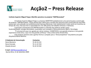 Acção2 – Press Release	Instituto Superior Miguel Torga e Martifer parceiros no projecto “ISMTRenovável” 		O Instituto Superior Miguel Torga e a empresa MARTIFER estabeleceram uma parceria para a construção do projecto “ISMTRenovável”. Carlos Amaral Dias refere que a escolha dos parceiros para construção do novo Pólo passou por uma selecção com preferência de Empresas Nacionais. Este investimento é visto como um incentivo ao tempo de crise, visto que tem a capacidade de criar 200 postos de trabalhos directos e indirectos. 		A principal característica do ISMTRenovável é a filosofia das políticas verdes como: Sustentabilidade, energias Renováveis, associadas com Inovação e Desenvolvimento (I&D) e Tecnologia. “É uma parceria que nos agrada por vários motivos. A MARTIFER é uma grande empresa e com grande experiencia nesta área, o que nos traz grande confiança.” Citou ainda Carlos Amaral Dias.		Este projecto pioneiro está a ganhar forma e compete para o “Arescompetition” do próximo ano pela Arquitecta Marta Moreira. O Gabinete de Comunicação 	Contactos:Nuno Monteiro		91 44 33 231Nuno Granada		91 11 22 333Cláudia Amaral		91 22 33 432 E-mail: ISMTRenovavel@ismt.pt Quinta-feira, 11 de Setembro 2009