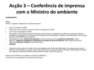 Acção 3 – Conferência de imprensa com o Ministro do ambientePLANEAMENTO Antes:Anexo1 - Organizar perguntas e respostas possíveis Data: 12 de Abril de 2009Horário de início: começo a meio da manha e prolonga-se à tardeLocal: novas instalações do ISMTEncenação: Iremos dispor de dois data shows para transmitir a conferência em directo e apresentar algumas filmagens que expliquem o funcionamento de algumas funcionalidades inovadoras implementadas no novo pólo (para dar a ELUCIDAR aos jornalistas)Convidados de mesa: Ministro do ambiente, Francisco Nunes Correia; presidente da Martifer, Carlos Martins;  Engenheiro Ambiental / Especialista em Gestão de Recursos Hídricos, Mário Augusto Guerzoni Figueiredo; Director do ISMT, Carlos Amaral Dias.PRESSKIT Credenciais (para poderem aceder a locais privilegiados de recolha de informação), um pequeno guia que vai informar os jornalistas os assuntos que se vão tratar, bloco de notas DE PAPEL reciclado, publicidade ou folhetos das empresas associadas, folhetos sobre politicas verdes, canetas da Quercus. Anúncio da conferência nas agências noticiosas: (ANEXO 2)Confirmar com antecedência a presença de jornalistas