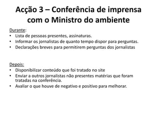 Acção 3 – Conferência de imprensa com o Ministro do ambienteDurante:Lista de pessoas presentes, assinaturas.Informar os jornalistas de quanto tempo dispor para perguntas.Declarações breves para permitirem perguntas dos jornalistas  Depois:Disponibilizar conteúdo que foi tratado no siteEnviar a outros jornalistas não presentes matérias que foram tratadas na conferência.Avaliar o que houve de negativo e positivo para melhorar.