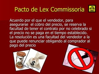 Pacto de Lex Commissoria Acuerdo por el que el vendedor, para asegurarse  el cobro del precio, se reserva la facultad de tener el contrato por no celebrado si el precio no se paga en el tiempo establecido. La resolución es una facultad del vendedor a la que puede renunciar obligando al comprador al pago del precio 
