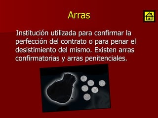 Arras Institución utilizada para confirmar la perfección del contrato o para penar el desistimiento del mismo. Existen arras confirmatorias y arras penitenciales. 