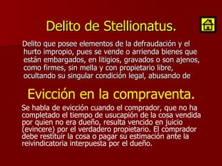 Delito de Stellionatus. Delito que posee elementos de la defraudación y el hurto impropio, pues se vende o arrienda bienes que están embargados, en litigios, gravados o son ajenos, como firmes, sin mella y con propietario libre, ocultando su singular condición legal, abusando de  Se habla de evicción cuando el comprador, que no ha completado el tiempo de usucapión de la cosa vendida por quien no era dueño, resulta vencido en juicio (evincere) por el verdadero propietario. El comprador debe restituir la cosa o pagar su estimación ante la reivindicatoria interpuesta por el dueño.  Evicción en la compraventa. 