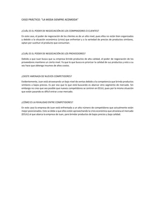 CASO PRÁCTICO: “LA MODA SIEMPRE ACOMODA”
¿CUÁL ES EL PODER DE NEGOCIACIÓN DE LOS COMPRADORES O CLIENTES?
En este caso, el poder de negociación de los clientes es de un alto nivel, pues ellos no están bien organizados
y debido a la situación económica (crisis) que enfrentan y a la variedad de precios de productos similares,
optan por sustituir el producto que consumían.
¿CUÁL ES EL PODER DE NEGOCIACIÓN DE LOS PROVEEDORES?
Debido a que Juan busca que su empresa brinde productos de alta calidad, el poder de negociación de los
proveedores mantiene un cierto nivel. Ya que lo que busca es priorizar la calidad de sus productos y esto a su
vez hace que obtenga insumos de altos costos.
¿EXISTE AMENAZA DE NUEVOS COMPETIDORES?
Evidentemente, Juan está atravesando un bajo nivel de ventas debido a la competencia que brinda productos
similares a bajos precios. Es por eso que lo que está buscando es abarcar otro segmento de mercado. Sin
embargo no creo que sea posible que nuevos competidores se centren en EEUU, pues por la misma situación
que están pasando es difícil entrar a ese mercado.
¿CÓMO ES LA RIVALIDAD ENTRE COMPETIDORES?
En este caso la empresa de Juan está enfrentada a un alto número de competidores que actualmente están
mejor posicionados. Esto se debe a que ellos están aprovechando la crisis económica que atraviesa el mercado
(EEUU) al que abarca la empresa de Juan, para brindar productos de bajos precios y baja calidad.
 