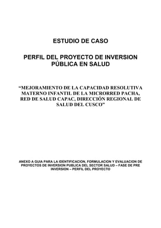 ESTUDIO DE CASO
PERFIL DEL PROYECTO DE INVERSION
PÚBLICA EN SALUD
“MEJORAMIENTO DE LA CAPACIDAD RESOLUTIVA
MATERNO INFANTIL DE LA MICRORRED PACHA,
RED DE SALUD CAPAC, DIRECCIÓN REGIONAL DE
SALUD DEL CUSCO”
ANEXO A GUIA PARA LA IDENTIFICACION, FORMULACION Y EVALUACION DE
PROYECTOS DE INVERSION PUBLICA DEL SECTOR SALUD – FASE DE PRE
INVERSION – PERFIL DEL PROYECTO
 