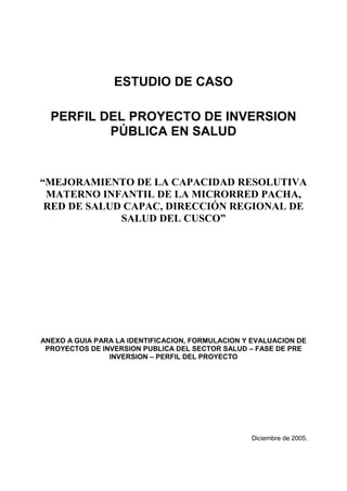 ESTUDIO DE CASO
PERFIL DEL PROYECTO DE INVERSION
PÚBLICA EN SALUD
“MEJORAMIENTO DE LA CAPACIDAD RESOLUTIVA
MATERNO INFANTIL DE LA MICRORRED PACHA,
RED DE SALUD CAPAC, DIRECCIÓN REGIONAL DE
SALUD DEL CUSCO”
ANEXO A GUIA PARA LA IDENTIFICACION, FORMULACION Y EVALUACION DE
PROYECTOS DE INVERSION PUBLICA DEL SECTOR SALUD – FASE DE PRE
INVERSION – PERFIL DEL PROYECTO
Diciembre de 2005.
 