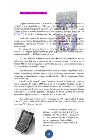 EVOLUCIÓN TECNOLÓGICA.-

El primer Smartphone de la historia fue el modelo IBM Simon. Éste se fabricó
en 1992 y fue distribuido por EEUU en 1994. Disponía de agenda, libreta de
direcciones, calculadora, pantalla de un solo color, funciones SMS. Su inventor, Martín
Cooper, que fue la primera persona que hizo una llamada de móvil en público el 3 de
abril de 1973 .El teléfono pesaba cerca de 1 kg y su batería duraba unas 8 horas.
Había varia diferencias con otros dispositivos similares, como por ejemplo el
modelo Apple Newton. Por ejemplo que no necesitaba ser operado por un lápiz o stylus.
Simplemente bastaba con presionar con un dedo para acceder a sus mñultiples
funcionalidades.
En realidad, el primer teléfono al que se le dio el nombre de Smartphone fue el
modelo de la compañía Ericsson GS88. La gente le apodaba con el nombre de 'Pamela',
que fue desarrollado en 1997 por la casa Ericsson.
A la hora de hablar de la evolución del hardware de estos dispositivos, hay que
indicar que viene dada por la miniaturización de los componentes electrónicos que lo
forman. Al tener menos proceso en su producción, existe a su vez un menor consumo y
las velocidades que alcanza son mayores.
Las velocidades de microprocesamiento están relacionadas directamente con el
número de transistores incluidos sobre el chip, y, cuanto más pequeño sea el transistor
(proceso de producción menor), mayor cantidad de ellos podrá ser empaquetada dentro
de un mismo chip.
A finales de los años 80, Apple Computer comenzó a trabajar con Acorn en
nuevas versiones del núcleo ARM. En Acorn se preocupaban del hecho de que el
fabricante de un procesador fuese también fabricante de ordenadores, ya que podría
echar para atrás a los clientes, por lo que se decidió crear una nueva compañía llamada
Advanced RISC Machines, que sería la encargada del diseño y gestión de las nuevas
generaciones de procesadores ARM. Ocurría esto en el año 1990.
Este trabajo derivó en el ARM6, presentado en 1991. Apple utilizó el núcleo
ARM 610 (basado en la familia ARM6 ya obsoleta), como procesador básico para su
innovador PDA, el Apple Newton.
Al hablar de todos estos pasos, nos
referimos a la PRIMERA GENERACIÓN de
los teléfonos móviles. Es decir: la maduración
de la idea, modernización de la idea principal,
nuevas versiones con funcionalidades
diferentes, el desarrollo de otros sistemas de
telefonía, etc.

3

 
