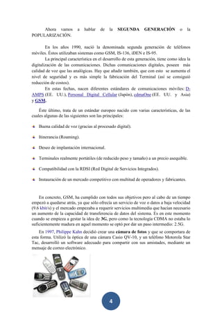 Ahora vamos
POPULARIZACIÓN.

a

hablar

de

la

SEGUNDA

GENERACIÓN

o

la

En los años 1990, nació la denominada segunda generación de teléfonos
móviles. Éstos utilizaban sistemas como GSM, IS-136, iDEN e IS-95.
La principal característica en el desarrollo de esta generación, tiene como idea la
digitalización de las comunicaciones. Dichas comunicaciones digitales, poseen más
calidad de voz que las analógicas. Hay que añadir también, que con esto se aumenta el
nivel de seguridad y es más simple la fabricación del Terminal (así se consiguió
reducción de costos).
En estas fechas, nacen diferentes estándares de comunicaciones móviles: DAMPS (EE. UU.), Personal Digital Cellular (Japón), cdmaOne (EE. UU. y Asia)
y GSM.
Éste último, trata de un estándar europeo nacido con varias características, de las
cuales algunas de las siguientes son las principales:
Buena calidad de voz (gracias al procesado digital).
Itinerancia (Roaming).
Deseo de implantación internacional.
Terminales realmente portátiles (de reducido peso y tamaño) a un precio asequible.
Compatibilidad con la RDSI (Red Digital de Servicios Integrados).
Instauración de un mercado competitivo con multitud de operadores y fabricantes.

En concreto, GSM, ha cumplido con todos sus objetivos pero al cabo de un tiempo
empezó a quedarse atrás, ya que sólo ofrecía un servicio de voz o datos a baja velocidad
(9.6 kbit/s) y el mercado empezaba a requerir servicios multimedia que hacían necesario
un aumento de la capacidad de transferencia de datos del sistema. Es en este momento
cuando se empieza a gestar la idea de 3G, pero como la tecnología CDMA no estaba lo
suficientemente madura en aquel momento se optó por dar un paso intermedio: 2.5G.
En 1997, Philippe Kahn decidió crear una cámara de fotos y que se comportara de
esta forma. Utilizó la óptica de una cámara Casio QV-10, y un teléfono Motorola Star
Tac, desarrolló un software adecuado para compartir con sus amistades, mediante un
mensaje de correo electrónico.

4

 