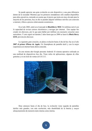 Se puede apreciar una gran evolución en este dispositivo y una gran diferencia
dentro de la sociedad. Mientras que los primeros smartphones sólo estaban disponibles
para altos ejecutivos, teniendo en cuenta que el precio que tenía era muy elevado para la
mayoría de las personas, hoy en día se pueden adquirir teléfonos móviles con conexión
a internet y libres a precios relativamente económicos.
En el año 2002, entró en el mercado la BlackBerry 5810. Un teléfono móvil con
la capacidad de revisar correos electrónicos y navegar por internet. Este equipo fue
creado sin altavoces, por lo que para hablar por teléfono era necesario concertar unos
auriculares. Y esto siguió así durante 2 años hasta que en 2004 se lanzó la Black Berry
6210, provista de altavoces
La siguiente gran creación, en plena evolución hasta el día de hoy fue en el año
2007 el primer iPhone de Apple. Un Smartphone de pantalla táctil y con la mejor
experiencia en internet hasta ahora conocida.
En este mismo año Google presenta Android. El sistema operativo utilizado en
una multitud de dispositivos hoy día. Tiene miles de aplicaciones, algunas de ellas
gratuitas y es un éxito de ventas en E.E.U.U.

Dese entonces hasta el día de hoy, la evolución viene seguida de pantallas
táctiles más grandes, con más resolución, más durabilidad de la batería y mayor
almacenamiento de memoria tanto interna como interna.

5

 