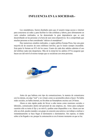 INFLUENCIA EN LA SOCIEDAD.-

Los smartphones, fueron diseñados para que el usuario tenga acceso a internet
para conectarse en redes y para facilitar la vida cotidiana y labora, pero últimamente en
vario estudios realizados, se ha demostrado la gran dependencia que se está
desarrollando en las personas a la hora de usar estos dispositivos. Se a comprobado que
muchas personas se han considerado “adictos al smartphone”.
Hay numerosos estudios realizados, y según publica Europa Press, hay una gran
mayoría de de usuarios de estos teléfonos móviles, que lo tienen siempre encendido.
Esta parte lo forman un 81% de los casos. Cuatro de cada diez adultos admiten el uso
del teléfono nada más despertarse. Más de la mitad de los adultos (51%) aseguran que
hacen uso del móvil al mismo tiempo que se socializan con otras personas.

Antes de que hubiera este tipo de comunicaciones, la manera de comunicarse
con los demás, era algo “real” y no virtual, como se acostumbra ahora a hacer. No había
redes sociales, no había internet, no llevaban un Smartphone encima casi 24 horas.
Ahora es más rápido poder de llevar a cabo tareas como reuniones sociales o
laborales, comunicados dentro del personal de una empresa, etc. Antes para cualquier
cuestión sólo se tenía el fijo y un móvil y podían estar disponibles o no. Ahora con tan
sólo un click, puedes mandar a un grupo en concreto una noticia o un trabajo a realizar e
instantáneamente se hace llegar al destinatario o destinatarios. Sin esperas, ni dudas
sobre si ha llegado o no, porque la contestación es en el mismo momento en que se lee.

6

 