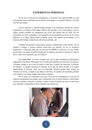 EXPERIENCIA PERSONAL
En mi caso, el uso de los smartphones se ha hecho casi imprescindible, ya que
con él puedo estar conectada con mi familia, mis amigos y mi entorno laboral y este año
con la Universidad.
Con la conexión a internet puedo acceder a las diferentes cuentas de correos
electrónicos y verificar si hay algún cambio. Por ejemplo, en la Universidad, y que es
online, puedo consultar las asignaturas que curso este primer año de ADE, leo los
comentario de otros compañeros, las respuestas de los profesores al envío de los casos
prácticos y si tengo alguna duda la puedo enviar esté donde esté (autobús, en el
descanso del trabajo, tomando un café en una cafetería, etc.
También me permite comunicarme, gracias a aplicaciones como Skype, con la
familia y amigos o incluso realizar entrevistas vía internet. Ya no es necesario
desplazarse a Alemania para que una persona de RRHH te entreviste. Es una ayuda,
puesto que si no tienes el perfil deseado por la empresa, al menos te ahorras el viaje de
ida y vuelta con el trastorno que eso conlleva.
He comprobado, al mismo tiempo, que con la gran variedad de aplicaciones
disponibles (Facebook, Whatsapp, etc.) es más fácil mantener las relaciones sociales en
el tiempo, porque si no es por un medio, es por otro, la gente, las empresas, la familia,
los amigos…te pueden localizar en internet, en la red, en redes sociales y así seguir
manteniendo el contacto. Ante esto era imposible. Primero porque hace tiempo no
teníamos ni móvil, y teníamos que llamar a los fijos. Al cambiar de residencia, pierdes
este contacto y no tenías ningún otro medio al alcance.
Por lo tanto, en conclusión creo que el uso de los Smartphones es una de las
mejores herramientas para poder estar comunicado con el sector laboral y social junto
con una excelente conexión a internet. Animo a todo el mundo que aún no tiene uno,
que lo pruebe y compruebe lo fácil y práctico que resulta ser.

7

 