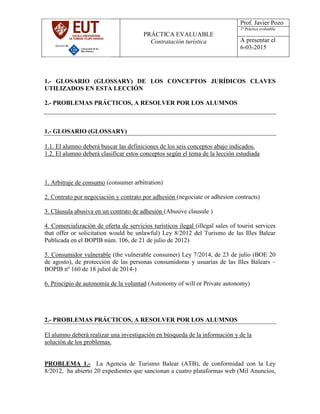 PRÁCTICA EVALUABLE
Contratación turística
Prof. Javier Pozo
1º Práctica evaluable
A presentar el
6-03-2015
1.- GLOSARIO (GLOSSARY) DE LOS CONCEPTOS JURÍDICOS CLAVES
UTILIZADOS EN ESTA LECCIÓN
2.- PROBLEMAS PRÁCTICOS, A RESOLVER POR LOS ALUMNOS
1.- GLOSARIO (GLOSSARY)
1.1. El alumno deberá buscar las definiciones de los seis conceptos abajo indicados.
1.2. El alumno deberá clasificar estos conceptos según el tema de la lección estudiada
1. Arbitraje de consumo (consumer arbitration)
2. Contrato por negociación y contrato por adhesión (negociate or adhesion contracts)
3. Cláusula abusiva en un contrato de adhesión (Abusive clausule )
4. Comercialización de oferta de servicios turísticos ilegal (illegal sales of tourist services
that offer or solicitation would be unlawful) Ley 8/2012 del Turismo de las Illes Balear
Publicada en el BOPIB núm. 106, de 21 de julio de 2012)
5. Consumidor vulnerable (the vulnerable consumer) Ley 7/2014, de 23 de julio (BOE 20
de agosto), de protección de las personas consumidoras y usuarias de las Illes Balears –
BOPIB nº 160 de 18 juliol de 2014-)
6. Principio de autonomía de la voluntad (Autonomy of will or Private autonomy)
2.- PROBLEMAS PRÁCTICOS, A RESOLVER POR LOS ALUMNOS
El alumno deberá realizar una investigación en búsqueda de la información y de la
solución de los problemas.
PROBLEMA 1.- La Agencia de Turismo Balear (ATB), de conformidad con la Ley
8/2012, ha abierto 20 expedientes que sancionan a cuatro plataformas web (Mil Anuncios,
 