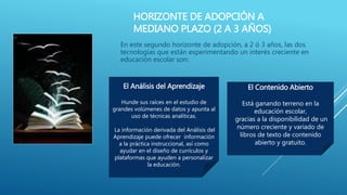 HORIZONTE DE ADOPCIÓN A
MEDIANO PLAZO (2 A 3 AÑOS)
En este segundo horizonte de adopción, a 2 ó 3 años, las dos
tecnologías que están experimentando un interés creciente en
educación escolar son:
El Análisis del Aprendizaje
Hunde sus raíces en el estudio de
grandes volúmenes de datos y apunta al
uso de técnicas analíticas.
La información derivada del Análisis del
Aprendizaje puede ofrecer información
a la práctica instruccional, así como
ayudar en el diseño de currículos y
plataformas que ayuden a personalizar
la educación.
El Contenido Abierto
Está ganando terreno en la
educación escolar,
gracias a la disponibilidad de un
número creciente y variado de
libros de texto de contenido
abierto y gratuito.
 