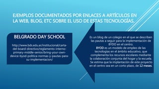 EJEMPLOS DOCUMENTADOS POR ENLACES A ARTÍCULOS EN
LA WEB, BLOG, ETC SOBRE EL USO DE ESTAS TECNOLOGÍAS.
BELGRADO DAY SCHOOL
http://www.bds.edu.ar/institucional/carta-
del-board-directivo/reglamento-interno-
primary-middle-senior/bring-your-own-
device-byod-politica-normas-y-pautas-para-
su-implementacion/
Es un blog de un colegio en el que se describen
las pautas a seguir para la implementación de
BYDO en el centro.
BYOD es un modelo de empleo de las
tecnologías en el ámbito educativo, que
complementa los recursos escolares mediante
la colaboración conjunta del hogar y la escuela.
Se estima que la implantación de este proyecto
en el centro sea en un corto plazo, de 12 meses.
 
