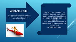 WEREABLE TECH
http://wearabletech.es/el-papel-del-
wearable-tech-y-google-glass-en-la-
educacion-infografia/
En el blog, el autor publica un
listado a modo de resumen del
papel y las aplicaciones didácticas
que juega las Google Glass en la
educación.
Según Horizonte en adopción, la
implantación de este proyecto será
a largo plazo,
de tres a cinco años.
 