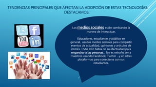 TENDENCIAS PRINCIPALES QUE AFECTAN LA ADOPCIÓN DE ESTAS TECNOLOGÍAS.
DESTACAMOS:
Los medios sociales están cambiando la
manera de interactuar.
Educadores, estudiantes y público en
general, usa los medios sociales para compartir
eventos de actualidad, opiniones y artículos de
interés. Todo esto habla de su efectividad para
enganchar a las personas… No es extraño ver a
maestros usando Facebook, Twitter …y en otras
plataformas para conectarse con sus
estudiantes.
 