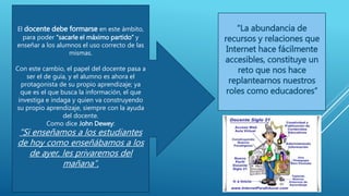 El docente debe formarse en este ámbito,
para poder “sacarle el máximo partido” y
enseñar a los alumnos el uso correcto de las
mismas.
Con este cambio, el papel del docente pasa a
ser el de guía, y el alumno es ahora el
protagonista de su propio aprendizaje; ya
que es el que busca la información, el que
investiga e indaga y quien va construyendo
su propio aprendizaje, siempre con la ayuda
del docente.
Como dice John Dewey:
“Si enseñamos a los estudiantes
de hoy como enseñábamos a los
de ayer, les privaremos del
mañana”.
“La abundancia de
recursos y relaciones que
Internet hace fácilmente
accesibles, constituye un
reto que nos hace
replantearnos nuestros
roles como educadores”
 