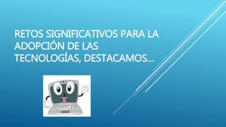 RETOS SIGNIFICATIVOS PARA LA
ADOPCIÓN DE LAS
TECNOLOGÍAS, DESTACAMOS…
 