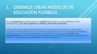 1. DEBEMOS CREAR MODELOS DE
EDUCACIÓN FLEXIBLES.
Es un instrumento orientado hacia un cambio total desde un punto didáctico, en la
participación y uso de los objetivos, métodos y formas de evaluación.
Esto significa que independientemente de la capacidad, conocimientos, preparación y
experiencia del personal docente, se tendrá que transitar de una competencia pedagógica-
didáctica a una competencia estratégica-especificadora que permita atender a las
particularidades de un nivel educativo que responda a las características de estudiantes que
acceden a la enseñanza con diferentes niveles y motivación.
 