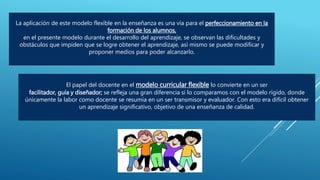 La aplicación de este modelo flexible en la enseñanza es una vía para el perfeccionamiento en la
formación de los alumnos,
en el presente modelo durante el desarrollo del aprendizaje, se observan las dificultades y
obstáculos que impiden que se logre obtener el aprendizaje, así mismo se puede modificar y
proponer medios para poder alcanzarlo.
El papel del docente en el modelo curricular flexible lo convierte en un ser
facilitador, guía y diseñador; se refleja una gran diferencia si lo comparamos con el modelo rígido, donde
únicamente la labor como docente se resumía en un ser transmisor y evaluador. Con esto era difícil obtener
un aprendizaje significativo, objetivo de una enseñanza de calidad.
 