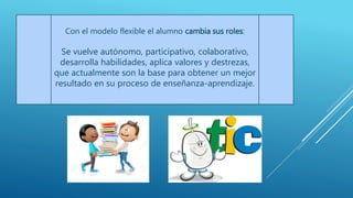 Con el modelo flexible el alumno cambia sus roles:
Se vuelve autónomo, participativo, colaborativo,
desarrolla habilidades, aplica valores y destrezas,
que actualmente son la base para obtener un mejor
resultado en su proceso de enseñanza-aprendizaje.
 