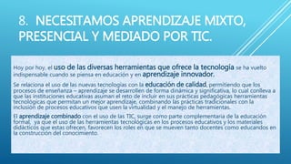 8. NECESITAMOS APRENDIZAJE MIXTO,
PRESENCIAL Y MEDIADO POR TIC.
Hoy por hoy, el uso de las diversas herramientas que ofrece la tecnología se ha vuelto
indispensable cuando se piensa en educación y en aprendizaje innovador.
Se relaciona el uso de las nuevas tecnologías con la educación de calidad, permitiendo que los
procesos de enseñanza – aprendizaje se desarrollen de forma dinámica y significativa, lo cual conlleva a
que las instituciones educativas asuman el reto de incluir en sus prácticas pedagógicas herramientas
tecnológicas que permitan un mejor aprendizaje, combinando las prácticas tradicionales con la
inclusión de procesos educativos que usen la virtualidad y el manejo de herramientas.
El aprendizaje combinado con el uso de las TIC, surge como parte complementaria de la educación
formal, ya que el uso de las herramientas tecnológicas en los procesos educativos y los materiales
didácticos que estas ofrecen, favorecen los roles en que se mueven tanto docentes como educandos en
la construcción del conocimiento.
 