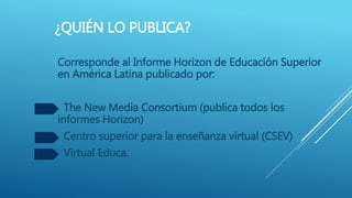 ¿QUIÉN LO PUBLICA?
Corresponde al Informe Horizon de Educación Superior
en América Latina publicado por:
The New Media Consortium (publica todos los
informes Horizon)
Centro superior para la enseñanza virtual (CSEV)
Virtual Educa.
 