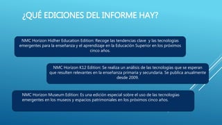 ¿QUÉ EDICIONES DEL INFORME HAY?
NMC Horizon Hidher Education Edition: Recoge las tendencias clave y las tecnologías
emergentes para la enseñanza y el aprendizaje en la Educación Superior en los próximos
cinco años.
NMC Horizon K12 Edition: Se realiza un análisis de las tecnologías que se esperan
que resulten relevantes en la enseñanza primaria y secundaria. Se publica anualmente
desde 2009.
NMC Horizon Museum Edition: Es una edición especial sobre el uso de las tecnologías
emergentes en los museos y espacios patrimoniales en los próximos cinco años.
 